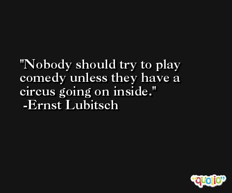 Nobody should try to play comedy unless they have a circus going on inside. -Ernst Lubitsch