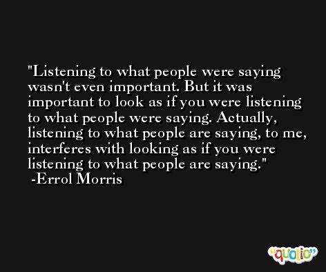Listening to what people were saying wasn't even important. But it was important to look as if you were listening to what people were saying. Actually, listening to what people are saying, to me, interferes with looking as if you were listening to what people are saying. -Errol Morris
