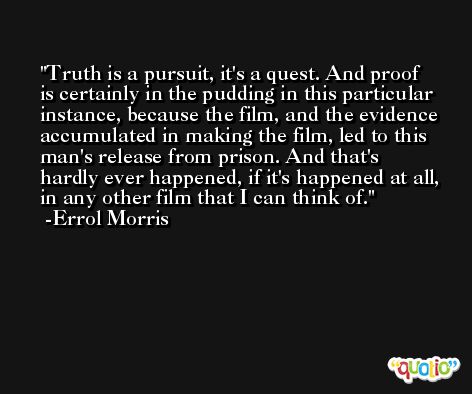 Truth is a pursuit, it's a quest. And proof is certainly in the pudding in this particular instance, because the film, and the evidence accumulated in making the film, led to this man's release from prison. And that's hardly ever happened, if it's happened at all, in any other film that I can think of. -Errol Morris