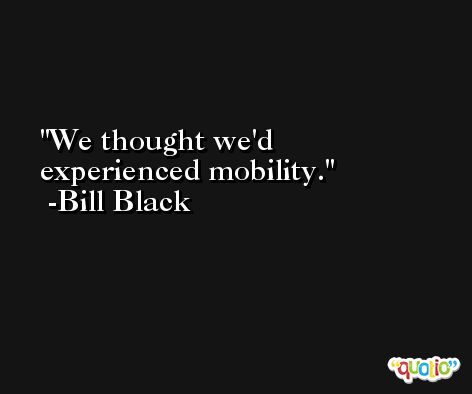 We thought we'd experienced mobility. -Bill Black