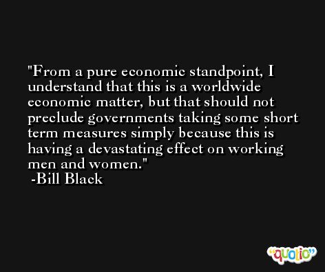 From a pure economic standpoint, I understand that this is a worldwide economic matter, but that should not preclude governments taking some short term measures simply because this is having a devastating effect on working men and women. -Bill Black