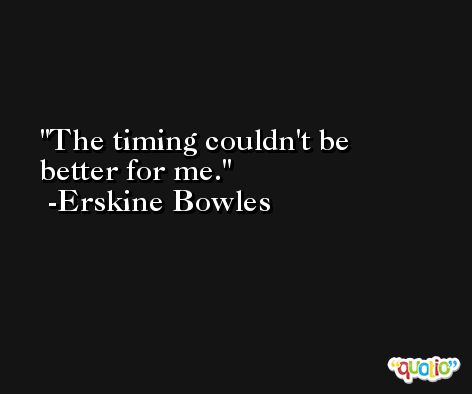 The timing couldn't be better for me. -Erskine Bowles
