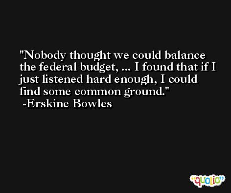 Nobody thought we could balance the federal budget, ... I found that if I just listened hard enough, I could find some common ground. -Erskine Bowles