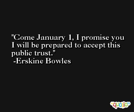 Come January 1, I promise you I will be prepared to accept this public trust. -Erskine Bowles