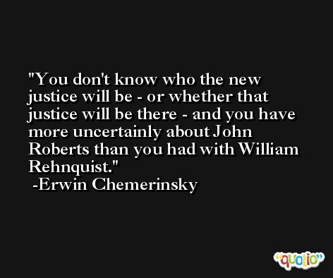 You don't know who the new justice will be - or whether that justice will be there - and you have more uncertainly about John Roberts than you had with William Rehnquist. -Erwin Chemerinsky