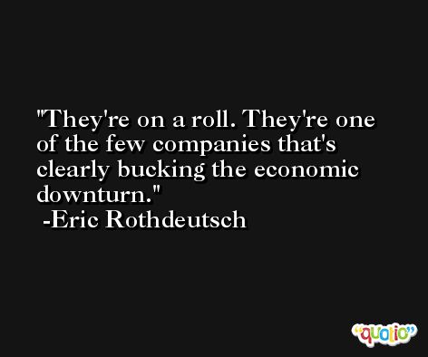 They're on a roll. They're one of the few companies that's clearly bucking the economic downturn. -Eric Rothdeutsch