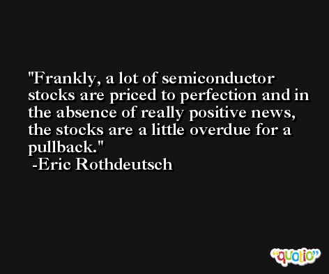 Frankly, a lot of semiconductor stocks are priced to perfection and in the absence of really positive news, the stocks are a little overdue for a pullback. -Eric Rothdeutsch