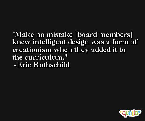 Make no mistake [board members] knew intelligent design was a form of creationism when they added it to the curriculum. -Eric Rothschild