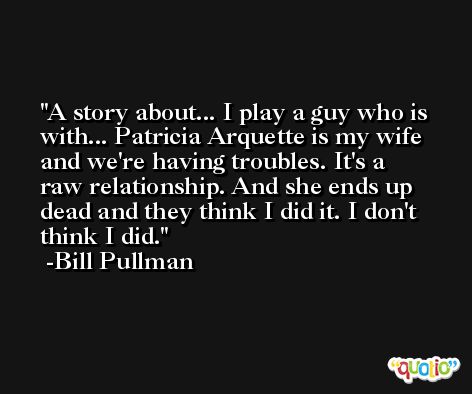 A story about... I play a guy who is with... Patricia Arquette is my wife and we're having troubles. It's a raw relationship. And she ends up dead and they think I did it. I don't think I did. -Bill Pullman