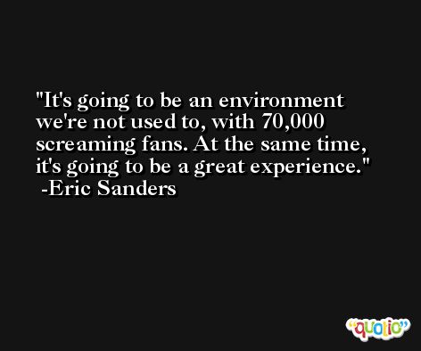 It's going to be an environment we're not used to, with 70,000 screaming fans. At the same time, it's going to be a great experience. -Eric Sanders