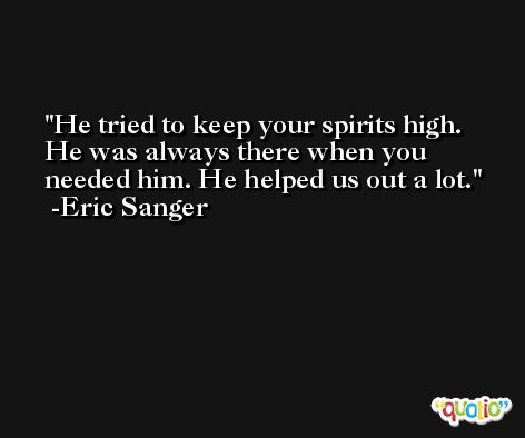 He tried to keep your spirits high. He was always there when you needed him. He helped us out a lot. -Eric Sanger