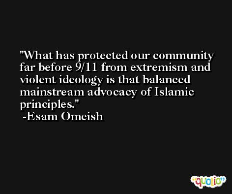 What has protected our community far before 9/11 from extremism and violent ideology is that balanced mainstream advocacy of Islamic principles. -Esam Omeish