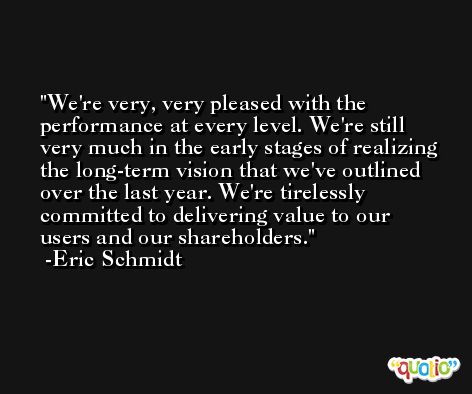 We're very, very pleased with the performance at every level. We're still very much in the early stages of realizing the long-term vision that we've outlined over the last year. We're tirelessly committed to delivering value to our users and our shareholders. -Eric Schmidt