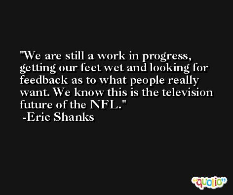 We are still a work in progress, getting our feet wet and looking for feedback as to what people really want. We know this is the television future of the NFL. -Eric Shanks