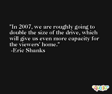 In 2007, we are roughly going to double the size of the drive, which will give us even more capacity for the viewers' home. -Eric Shanks