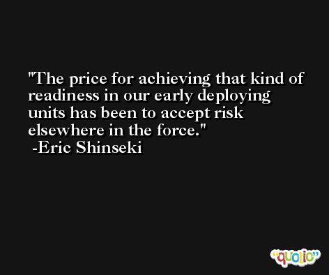 The price for achieving that kind of readiness in our early deploying units has been to accept risk elsewhere in the force. -Eric Shinseki