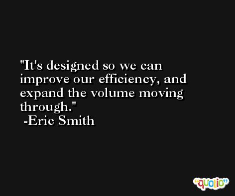 It's designed so we can improve our efficiency, and expand the volume moving through. -Eric Smith