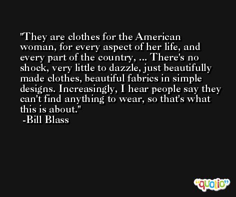 They are clothes for the American woman, for every aspect of her life, and every part of the country, ... There's no shock, very little to dazzle, just beautifully made clothes, beautiful fabrics in simple designs. Increasingly, I hear people say they can't find anything to wear, so that's what this is about. -Bill Blass