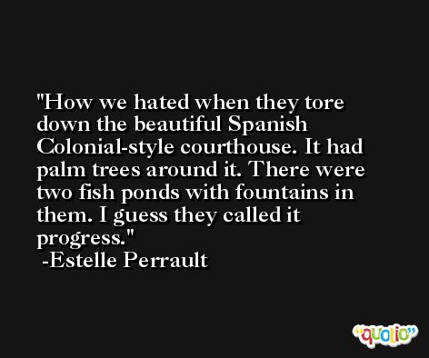 How we hated when they tore down the beautiful Spanish Colonial-style courthouse. It had palm trees around it. There were two fish ponds with fountains in them. I guess they called it progress. -Estelle Perrault