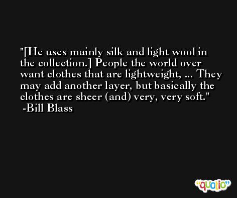 [He uses mainly silk and light wool in the collection.] People the world over want clothes that are lightweight, ... They may add another layer, but basically the clothes are sheer (and) very, very soft. -Bill Blass