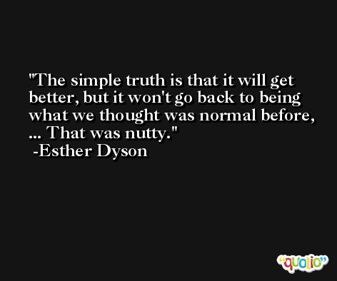 The simple truth is that it will get better, but it won't go back to being what we thought was normal before, ... That was nutty. -Esther Dyson