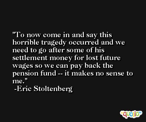 To now come in and say this horrible tragedy occurred and we need to go after some of his settlement money for lost future wages so we can pay back the pension fund -- it makes no sense to me. -Eric Stoltenberg