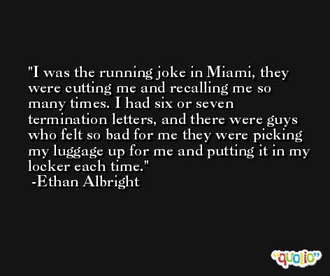 I was the running joke in Miami, they were cutting me and recalling me so many times. I had six or seven termination letters, and there were guys who felt so bad for me they were picking my luggage up for me and putting it in my locker each time. -Ethan Albright