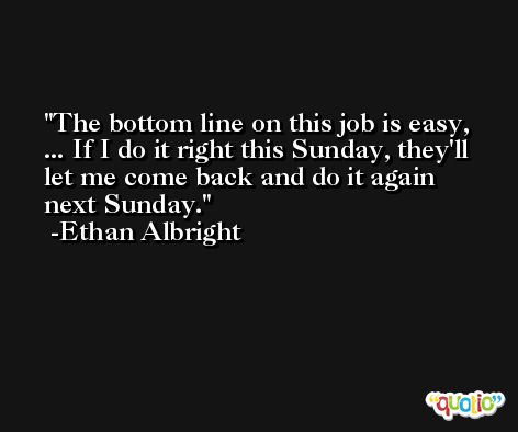 The bottom line on this job is easy, ... If I do it right this Sunday, they'll let me come back and do it again next Sunday. -Ethan Albright