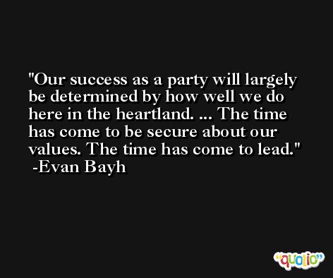 Our success as a party will largely be determined by how well we do here in the heartland. ... The time has come to be secure about our values. The time has come to lead. -Evan Bayh