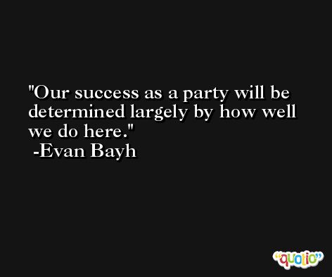 Our success as a party will be determined largely by how well we do here. -Evan Bayh