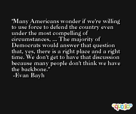 Many Americans wonder if we're willing to use force to defend the country even under the most compelling of circumstances, ... The majority of Democrats would answer that question that, yes, there is a right place and a right time. We don't get to have that discussion because many people don't think we have the backbone. -Evan Bayh