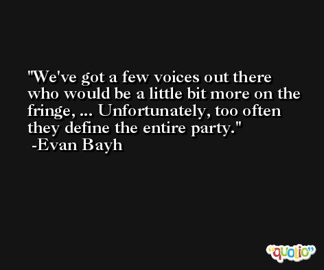 We've got a few voices out there who would be a little bit more on the fringe, ... Unfortunately, too often they define the entire party. -Evan Bayh
