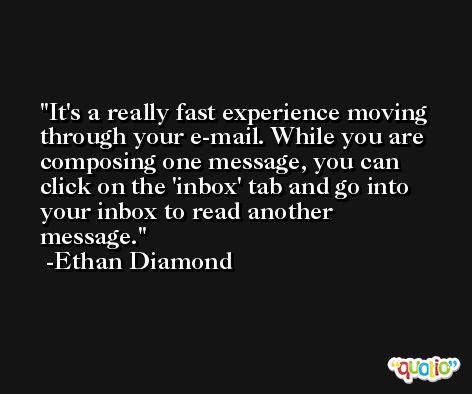 It's a really fast experience moving through your e-mail. While you are composing one message, you can click on the 'inbox' tab and go into your inbox to read another message. -Ethan Diamond
