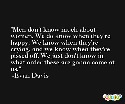 Men don't know much about women. We do know when they're happy. We know when they're crying, and we know when they're pissed off. We just don't know in what order these are gonna come at us. -Evan Davis