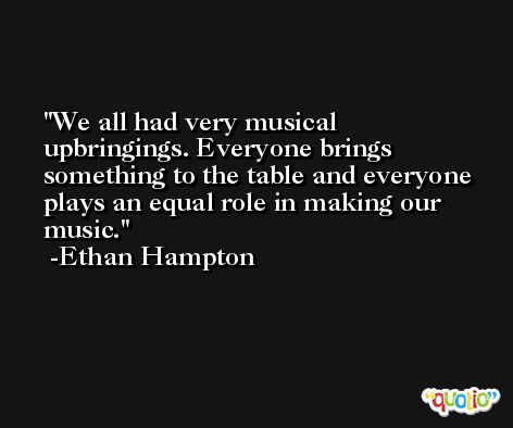 We all had very musical upbringings. Everyone brings something to the table and everyone plays an equal role in making our music. -Ethan Hampton