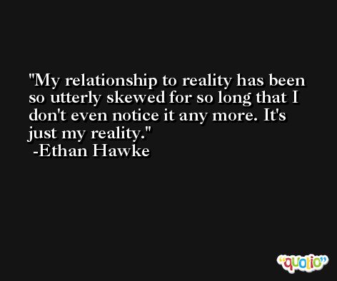 My relationship to reality has been so utterly skewed for so long that I don't even notice it any more. It's just my reality. -Ethan Hawke