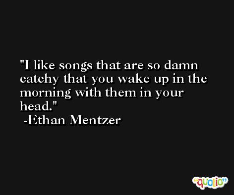 I like songs that are so damn catchy that you wake up in the morning with them in your head. -Ethan Mentzer
