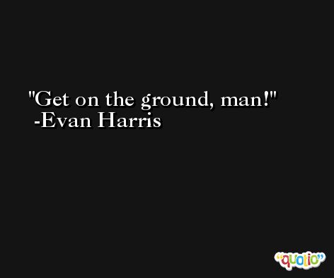 Get on the ground, man! -Evan Harris