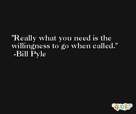 Really what you need is the willingness to go when called. -Bill Pyle