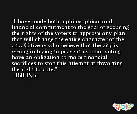 I have made both a philosophical and financial commitment to the goal of securing the rights of the voters to approve any plan that will change the entire character of the city. Citizens who believe that the city is wrong in trying to prevent us from voting have an obligation to make financial sacrifices to stop this attempt at thwarting the right to vote. -Bill Pyle