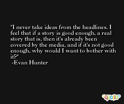 I never take ideas from the headlines. I feel that if a story is good enough, a real story that is, then it's already been covered by the media, and if it's not good enough, why would I want to bother with it? -Evan Hunter