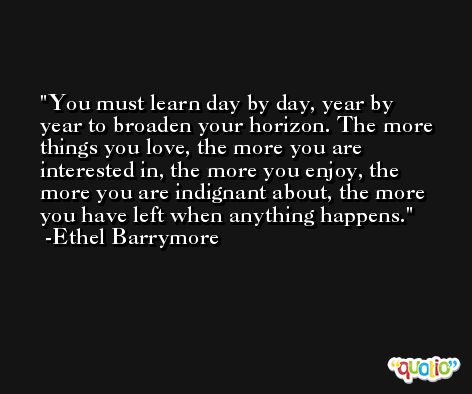 You must learn day by day, year by year to broaden your horizon. The more things you love, the more you are interested in, the more you enjoy, the more you are indignant about, the more you have left when anything happens. -Ethel Barrymore