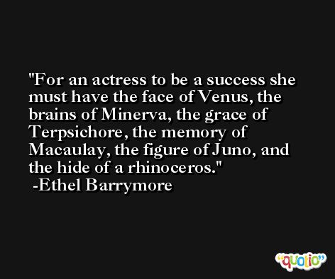 For an actress to be a success she must have the face of Venus, the brains of Minerva, the grace of Terpsichore, the memory of Macaulay, the figure of Juno, and the hide of a rhinoceros. -Ethel Barrymore