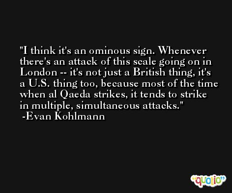 I think it's an ominous sign. Whenever there's an attack of this scale going on in London -- it's not just a British thing, it's a U.S. thing too, because most of the time when al Qaeda strikes, it tends to strike in multiple, simultaneous attacks. -Evan Kohlmann