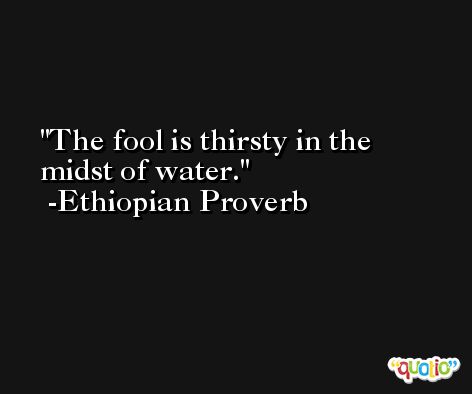 The fool is thirsty in the midst of water. -Ethiopian Proverb