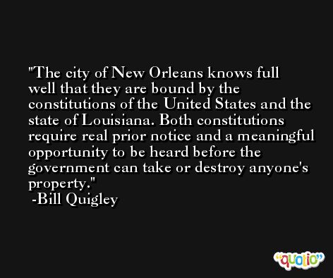 The city of New Orleans knows full well that they are bound by the constitutions of the United States and the state of Louisiana. Both constitutions require real prior notice and a meaningful opportunity to be heard before the government can take or destroy anyone's property. -Bill Quigley