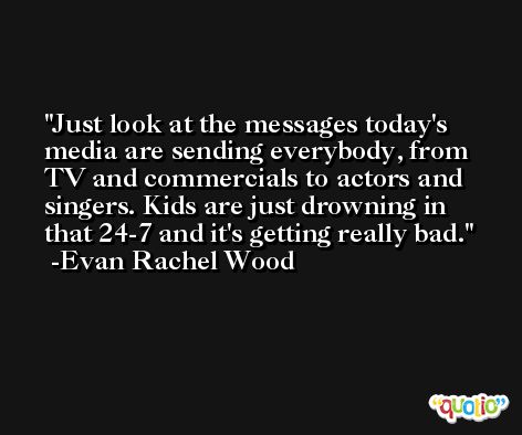 Just look at the messages today's media are sending everybody, from TV and commercials to actors and singers. Kids are just drowning in that 24-7 and it's getting really bad. -Evan Rachel Wood