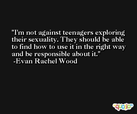 I'm not against teenagers exploring their sexuality. They should be able to find how to use it in the right way and be responsible about it. -Evan Rachel Wood