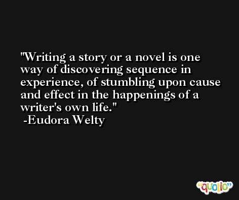 Writing a story or a novel is one way of discovering sequence in experience, of stumbling upon cause and effect in the happenings of a writer's own life. -Eudora Welty
