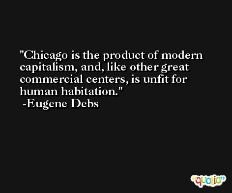 Chicago is the product of modern capitalism, and, like other great commercial centers, is unfit for human habitation. -Eugene Debs